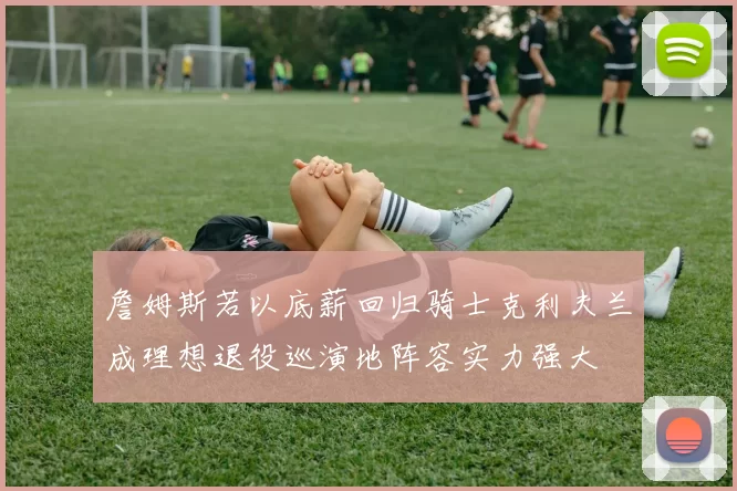 詹姆斯若以底薪回归骑士克利夫兰成理想退役巡演地阵容实力强大