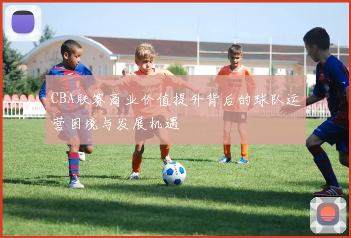 CBA联赛商业价值提升背后的球队运营困境与发展机遇