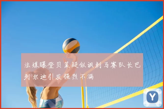 法媒曝登贝莱疑似讽刺马赛队长巴列尔迪引发强烈不满