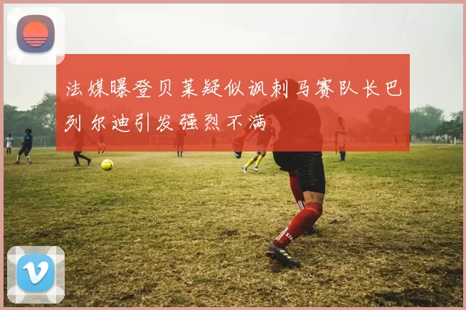法媒曝登贝莱疑似讽刺马赛队长巴列尔迪引发强烈不满