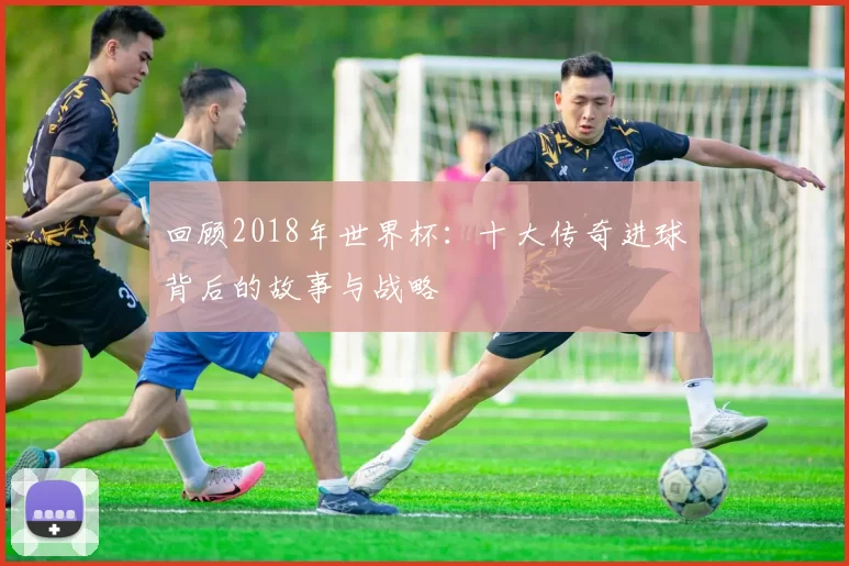 回顾2018年世界杯：十大传奇进球背后的故事与战略
