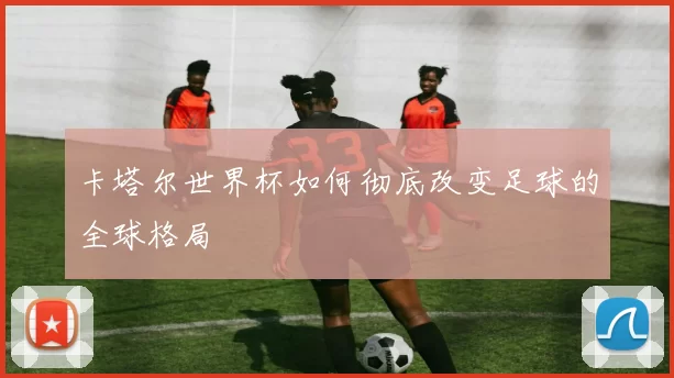卡塔尔世界杯如何彻底改变足球的全球格局