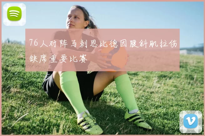76人对阵马刺恩比德因腹斜肌拉伤缺席重要比赛
