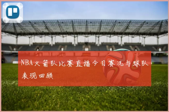 NBA火箭队比赛直播今日赛况与球队表现回顾