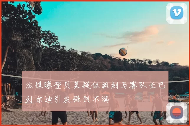 法媒曝登贝莱疑似讽刺马赛队长巴列尔迪引发强烈不满