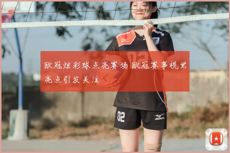 欧冠炫彩球点亮赛场 欧冠赛事视觉亮点引发关注