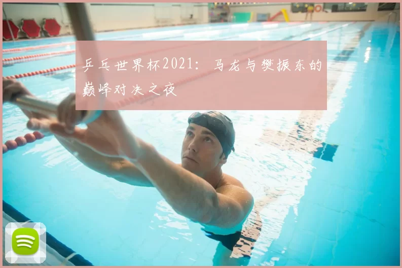 乒乓世界杯2021：马龙与樊振东的巅峰对决之夜