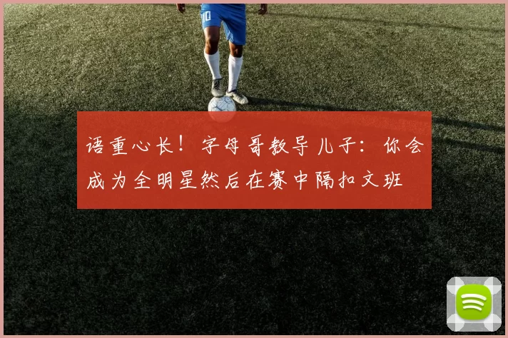 语重心长!字母哥教导儿子:你会成为全明星然后在赛中隔扣文班