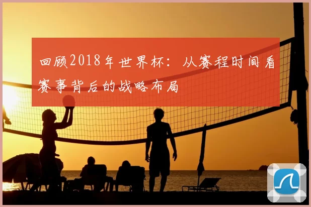 回顾2018年世界杯：从赛程时间看赛事背后的战略布局