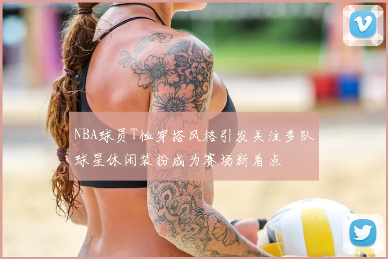 NBA球员T恤穿搭风格引发关注多队球星休闲装扮成为赛场新看点