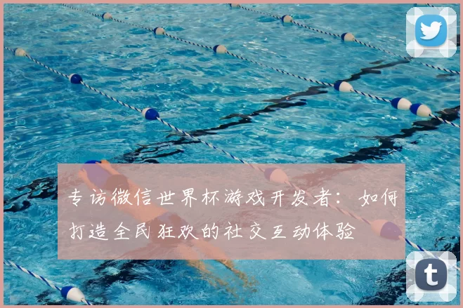 专访微信世界杯游戏开发者:如何打造全民狂欢的社交互动体验