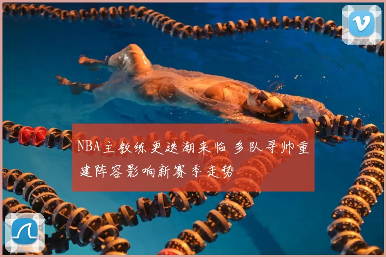 NBA主教练更迭潮来临 多队寻帅重建阵容影响新赛季走势