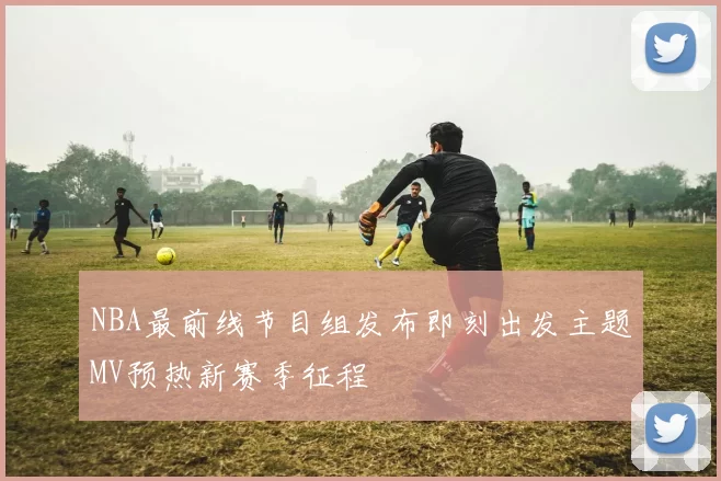 NBA最前线节目组发布即刻出发主题MV预热新赛季征程
