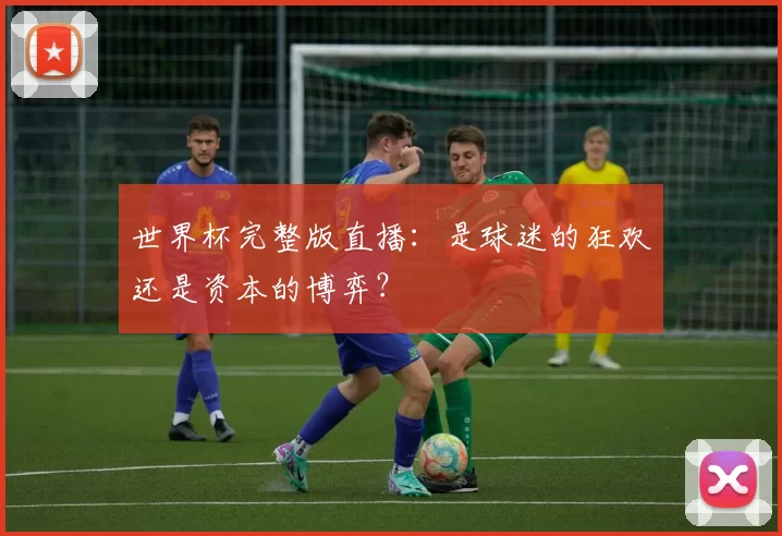 世界杯完整版直播：是球迷的狂欢还是资本的博弈？
