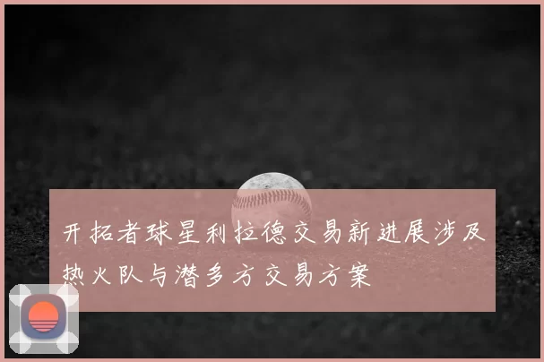 开拓者球星利拉德交易新进展涉及热火队与潜多方交易方案