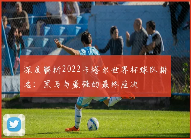 深度解析2022卡塔尔世界杯球队排名：黑马与豪强的最终座次