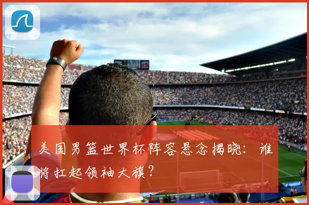 美国男篮世界杯阵容悬念揭晓：谁将扛起领袖大旗？