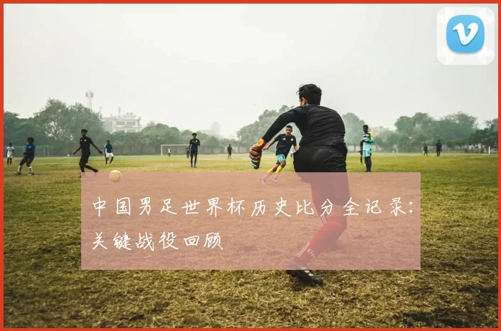 中国男足世界杯历史比分全记录：关键战役回顾