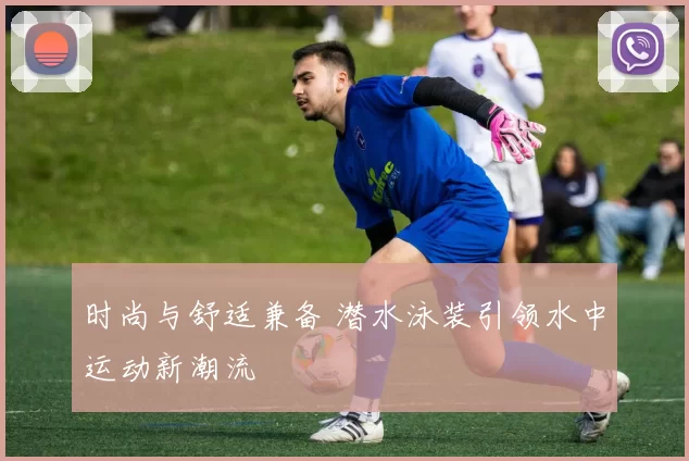 时尚与舒适兼备 潜水泳装引领水中运动新潮流