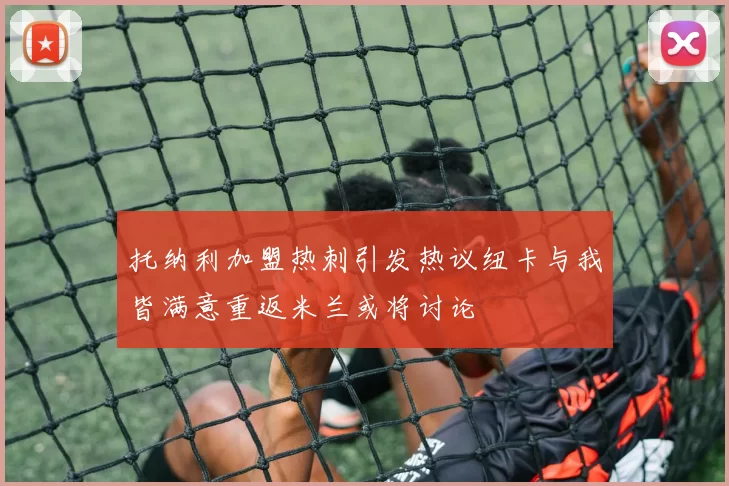 托纳利加盟热刺引发热议纽卡与我皆满意重返米兰或将讨论