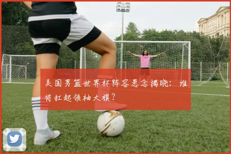 美国男篮世界杯阵容悬念揭晓:谁将扛起领袖大旗?