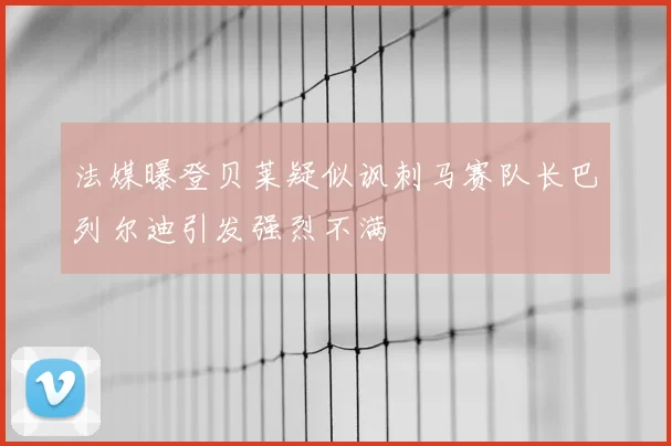 法媒曝登贝莱疑似讽刺马赛队长巴列尔迪引发强烈不满