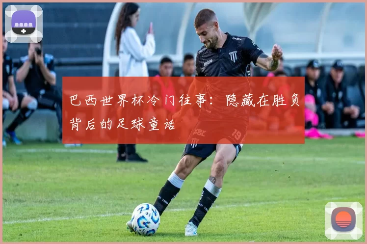 巴西世界杯冷门往事:隐藏在胜负背后的足球童话