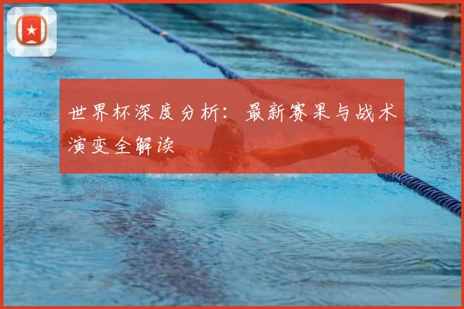 世界杯深度分析:最新赛果与战术演变全解读