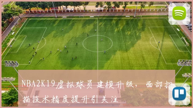 NBA2K19虚拟球员建模升级,面部扫描技术精度提升引关注
