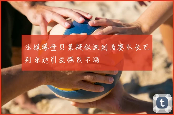 法媒曝登贝莱疑似讽刺马赛队长巴列尔迪引发强烈不满