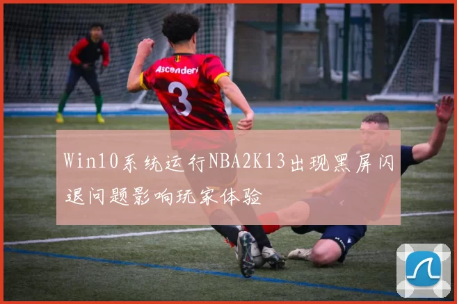Win10系统运行NBA2K13出现黑屏闪退问题影响玩家体验