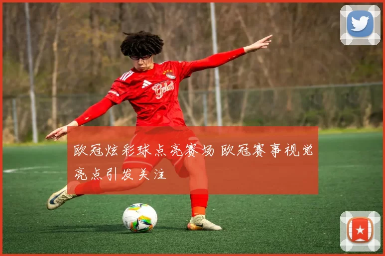 欧冠炫彩球点亮赛场 欧冠赛事视觉亮点引发关注