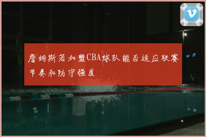 詹姆斯若加盟CBA球队能否适应联赛节奏和防守强度