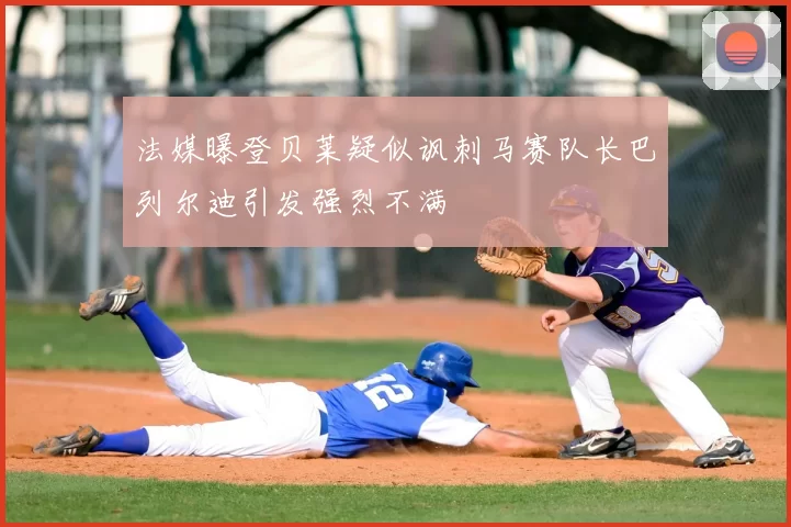 法媒曝登贝莱疑似讽刺马赛队长巴列尔迪引发强烈不满