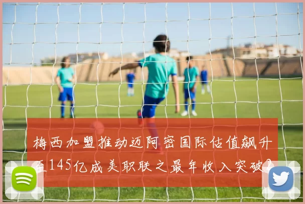 梅西加盟推动迈阿密国际估值飙升至145亿成美职联之最年收入突破2亿美元