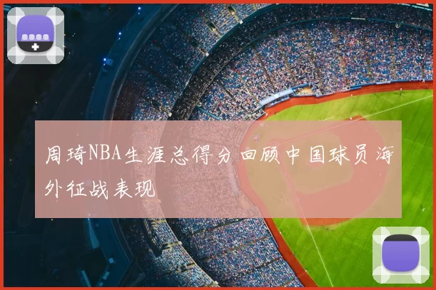 周琦NBA生涯总得分回顾中国球员海外征战表现