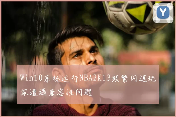 Win10系统运行NBA2K13频繁闪退玩家遭遇兼容性问题