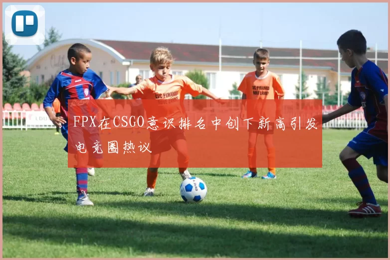 FPX在CSGO意识排名中创下新高引发电竞圈热议