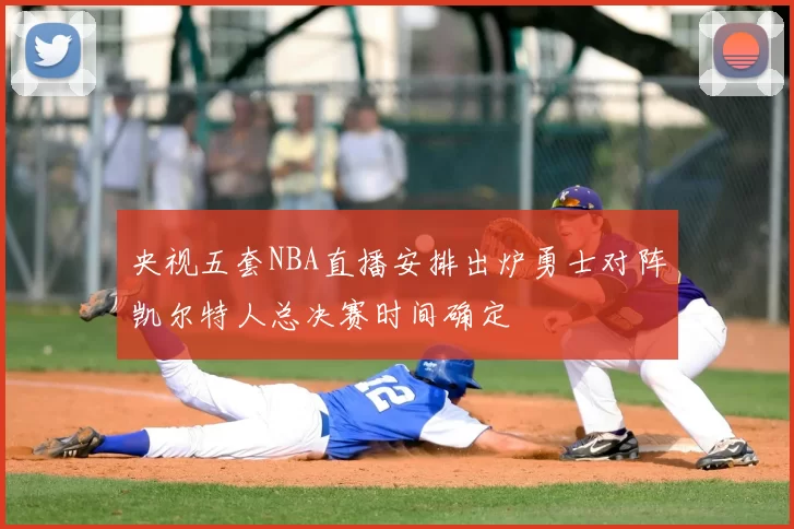 央视五套NBA直播安排出炉勇士对阵凯尔特人总决赛时间确定