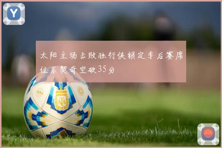 太阳主场击败独行侠锁定季后赛席位东契奇空砍35分