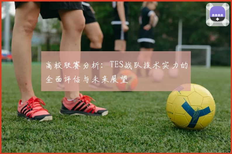 高校联赛分析:TES战队技术实力的全面评估与未来展望