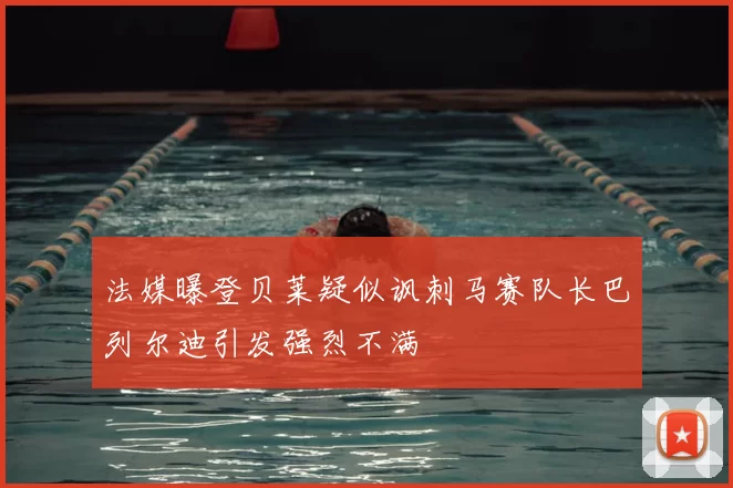 法媒曝登贝莱疑似讽刺马赛队长巴列尔迪引发强烈不满