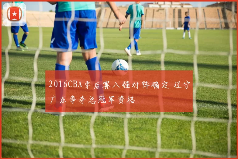 2016CBA季后赛八强对阵确定 辽宁广东争夺总冠军资格
