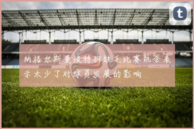 纳格尔斯曼谈特狮缺乏比赛机会表示太少了对球员发展的影响