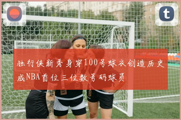 独行侠新秀身穿100号球衣创造历史成NBA首位三位数号码球员