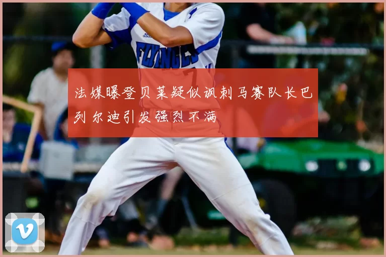 法媒曝登贝莱疑似讽刺马赛队长巴列尔迪引发强烈不满
