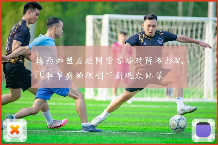 梅西加盟后迈阿密客场对阵洛杉矶FC和华盛顿联创下新观众纪录