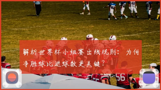 解析世界杯小组赛出线规则：为何净胜球比进球数更关键？