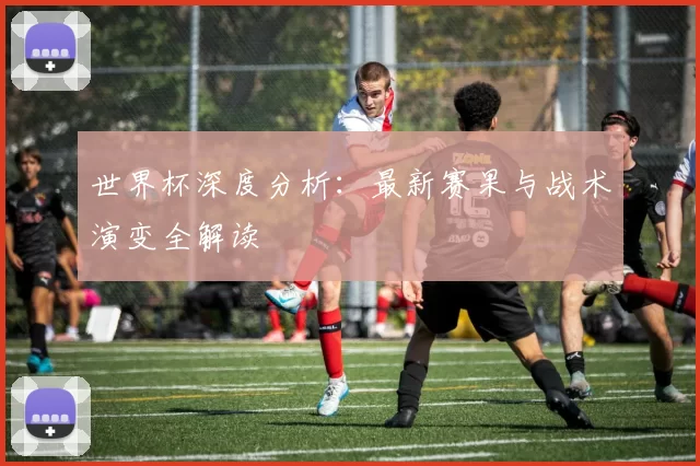 世界杯深度分析:最新赛果与战术演变全解读