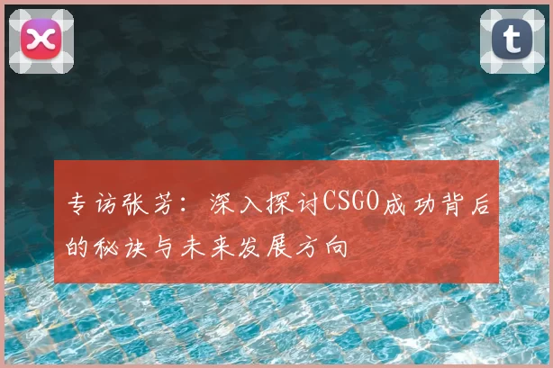 专访张芳：深入探讨CSGO成功背后的秘诀与未来发展方向